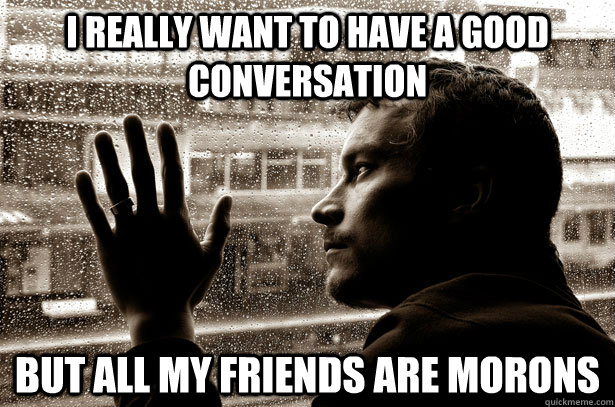 I really want to have a good conversation But all my friends are morons  Over-Educated Problems