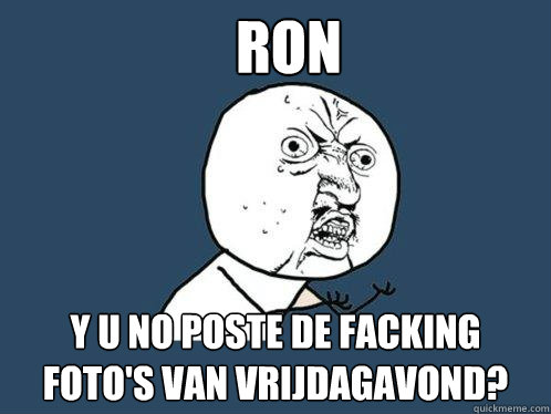 RON Y U NO POSTE DE FACKING FOTO'S VAN VRIJDAGAVOND?  Y U No