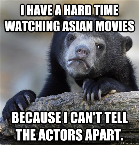 I have a hard time watching Asian movies Because I can't tell the actors apart.  Confession Bear
