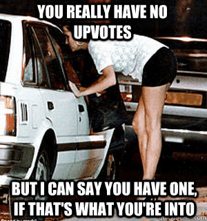 You really have no upvotes But I can say you have one, if that's what you're into  Karma Whore