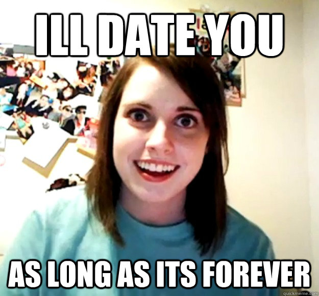 Ill date you
 as long as its forever  Overly Attached Girlfriend