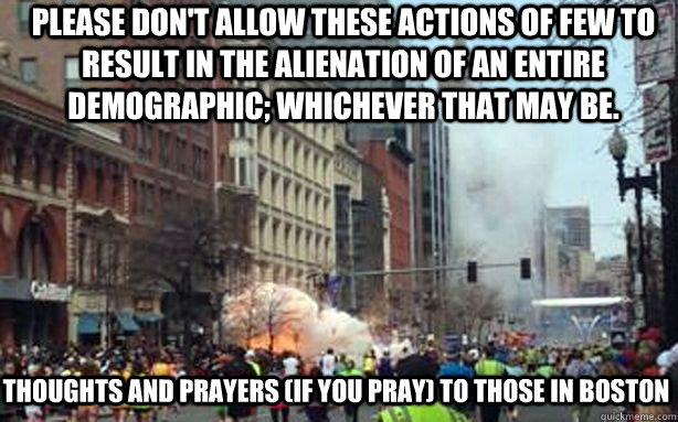 Please don't allow these actions of few to result in the alienation of an entire demographic; whichever that may be. Thoughts and prayers (if you pray) to those in Boston - Please don't allow these actions of few to result in the alienation of an entire demographic; whichever that may be. Thoughts and prayers (if you pray) to those in Boston  Misc