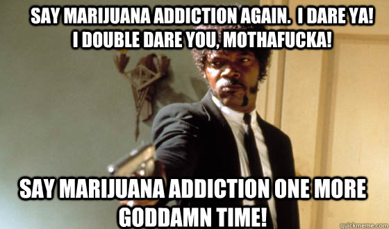 Say Marijuana addiction again.  I dare ya!    I double dare you, mothafucka! Say Marijuana addiction one more goddamn time! - Say Marijuana addiction again.  I dare ya!    I double dare you, mothafucka! Say Marijuana addiction one more goddamn time!  Pulp Fiction Jackson