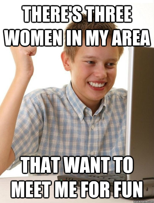There's three women in my area That want to meet me for fun  First Day on the Internet Kid