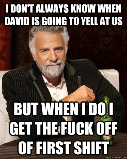 I don't always know when David is going to yell at us but when I do I get the fuck off of first shift  The Most Interesting Man In The World