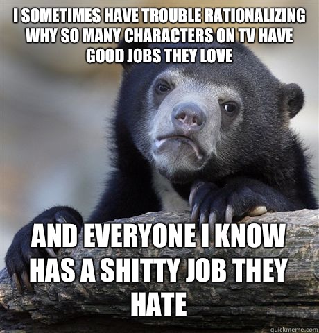I SOMETIMES HAVE TROUBLE RATIONALIZING WHY SO MANY CHARACTERS ON TV HAVE GOOD JOBS THEY LOVE AND EVERYONE I KNOW HAS A SHITTY JOB THEY HATE  Confession Bear