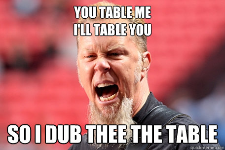 You table me
i'll table you so i dub thee the table  I AM THE TABLE - James Hetfield