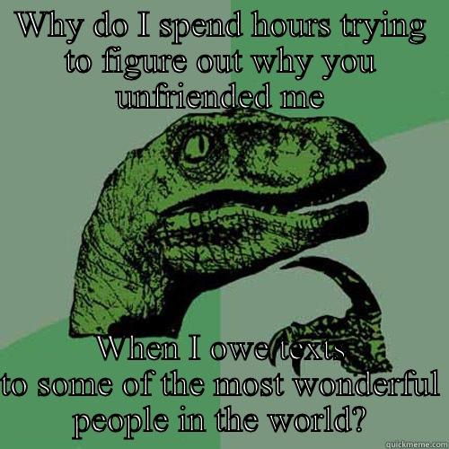 WHY DO I SPEND HOURS TRYING TO FIGURE OUT WHY YOU UNFRIENDED ME WHEN I OWE TEXTS TO SOME OF THE MOST WONDERFUL PEOPLE IN THE WORLD? Philosoraptor