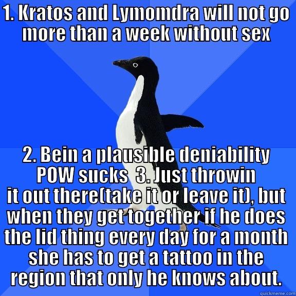 for the record penguin - 1. KRATOS AND LYMOMDRA WILL NOT GO MORE THAN A WEEK WITHOUT SEX 2. BEIN A PLAUSIBLE DENIABILITY POW SUCKS  3. JUST THROWIN IT OUT THERE(TAKE IT OR LEAVE IT), BUT WHEN THEY GET TOGETHER IF HE DOES THE LID THING EVERY DAY FOR A MONTH SHE HAS TO GET A TATTOO IN THE REGION THAT ONLY HE KNOWS ABOUT. Socially Awkward Penguin