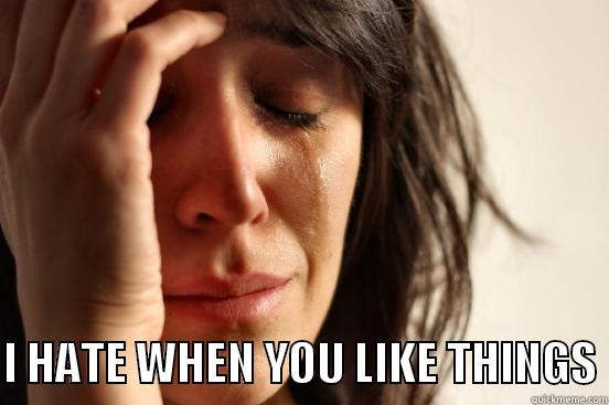  I HATE WHEN YOU LIKE THINGS First World Problems