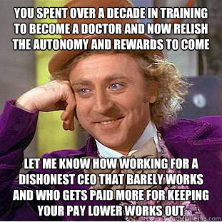 YOU SPENT OVER A DECADE IN TRAINING TO BECOME A DOCTOR AND NOW RELISH THE AUTONOMY AND REWARDS TO COME LET ME KNOW HOW WORKING FOR A DISHONEST CEO THAT BARELY WORKS AND WHO GETS PAID MORE FOR KEEPING YOUR PAY LOWER WORKS OUT  Condescending Wonka
