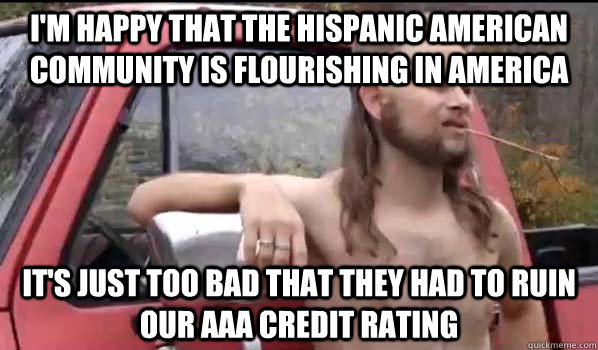 I'm happy that the Hispanic American community is flourishing in America It's just too bad that they had to ruin our AAA credit rating  Almost Politically Correct Redneck