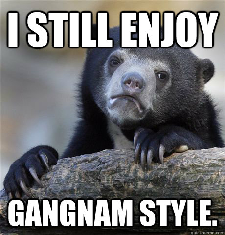 I still enjoy Gangnam Style. - I still enjoy Gangnam Style.  confessionbear