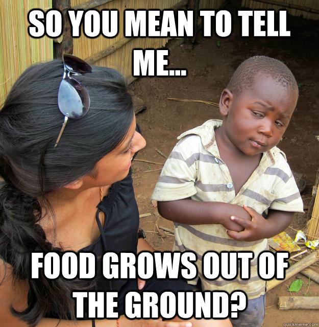 So you mean to tell me... food grows out of the ground?  Third World Skeptic Kid