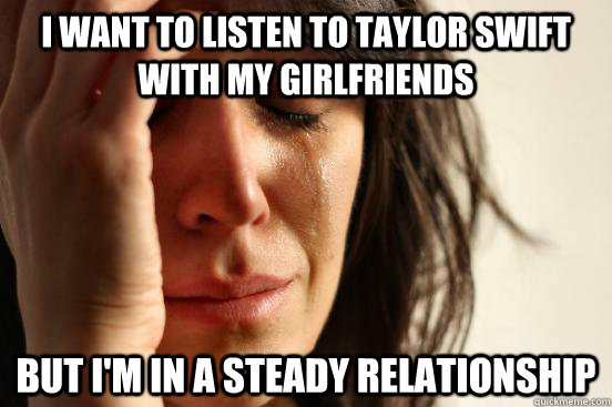 I want to listen to taylor swift with my girlfriends but i'm in a steady relationship   First World Problems