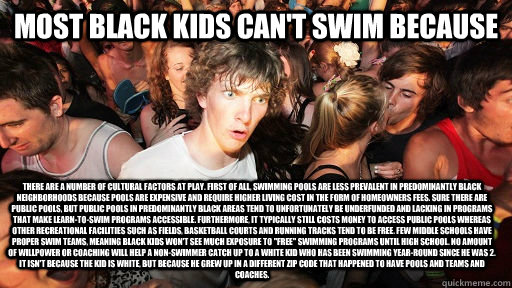 Most black kids can't swim because There are a number of cultural factors at play. First of all, swimming pools are less prevalent in predominantly black neighborhoods because pools are expensive and require higher living cost in the form of homeowners fe  Sudden Clarity Clarence