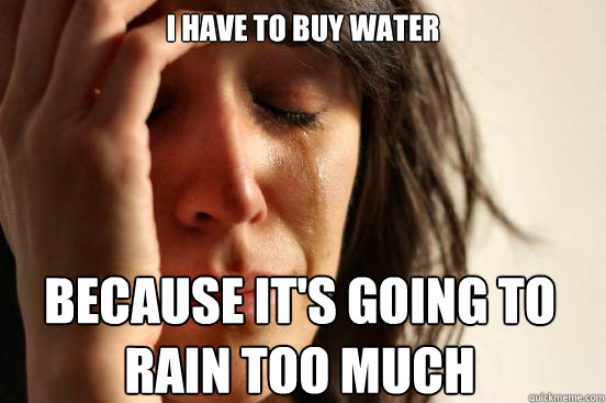 I HAVE TO BUY WATER BECAUSE IT'S GOING TO RAIN TOO MUCH  First World Problems