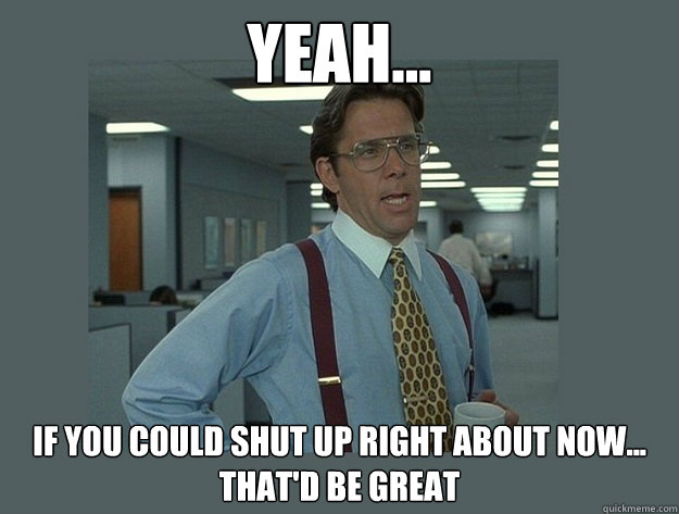 Yeah... If you could shut up right about now... That'd be great  Office Space Lumbergh