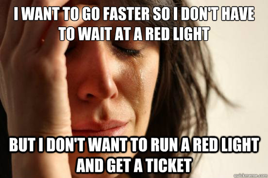 I want to go faster so i don't have to wait at a red light but i don't want to run a red light and get a ticket  First World Problems
