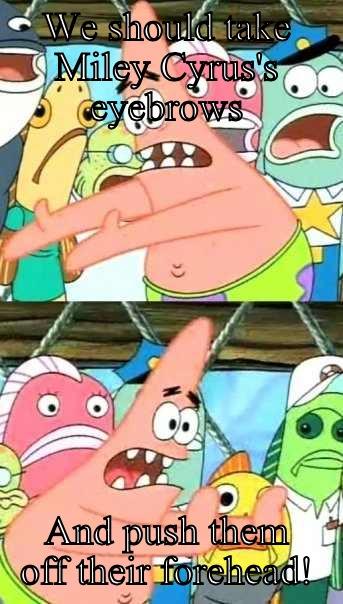WE SHOULD TAKE MILEY CYRUS'S EYEBROWS AND PUSH THEM OFF THEIR FOREHEAD! Push it somewhere else Patrick