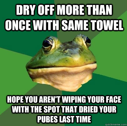dry off more than once with same towel hope you aren't wiping your face with the spot that dried your pubes last time  Foul Bachelor Frog