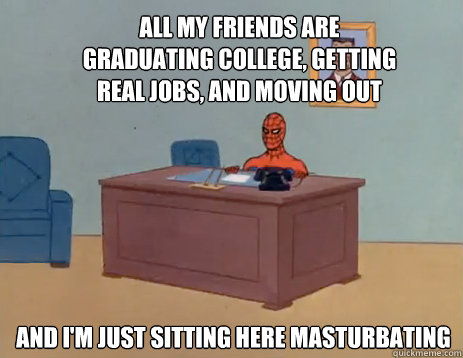 All my friends are graduating college, getting real jobs, and moving out And i'm just sitting here masturbating  masturbating spiderman