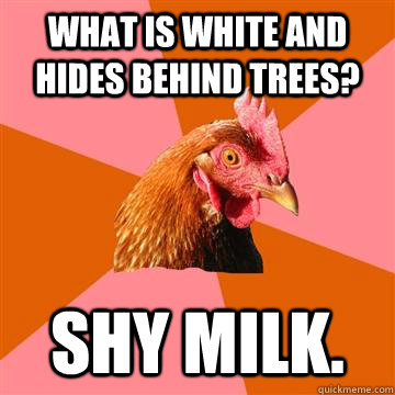 What is white and hides behind trees? Shy milk.  Anti-Joke Chicken