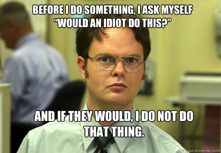 Before I do something, I ask myself “Would an idiot do this?” And if they would, I do not do that thing.  Schrute