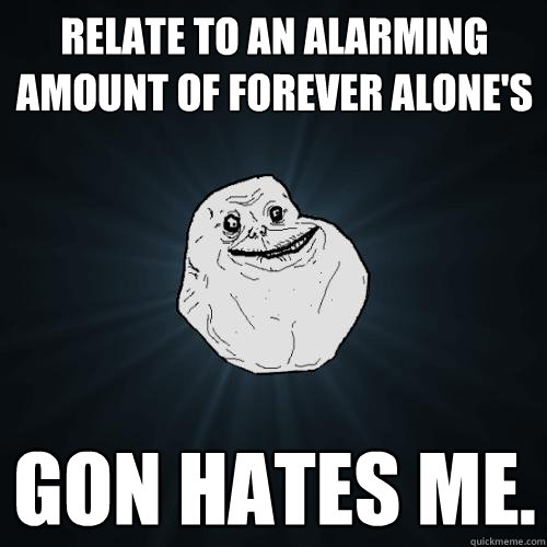 Relate to an alarming amount of forever alone's  Gon hates me.  Forever Alone
