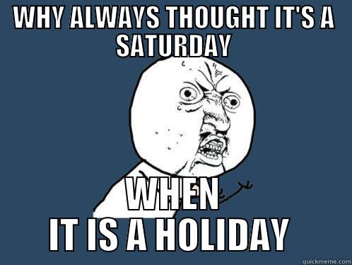 WHY ALWAYS THOUGHT IT'S A SATURDAY WHEN IT IS A HOLIDAY  Y U No