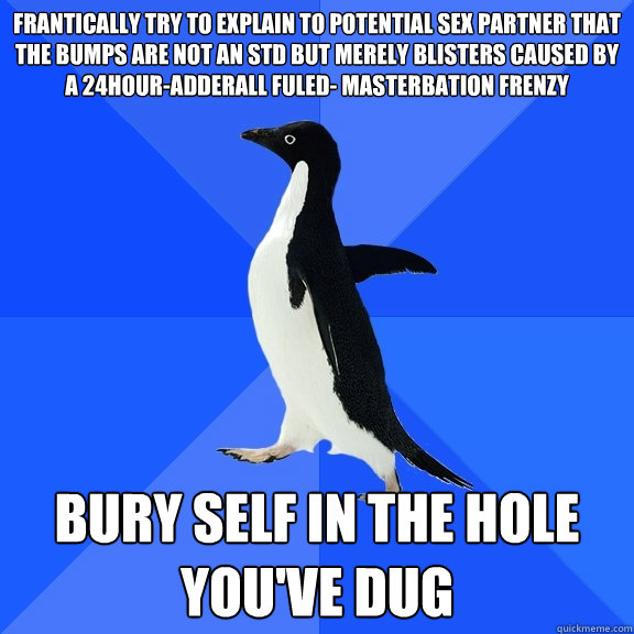 frantically try to explain to potential sex partner that the bumps are not an std but merely blisters caused by a 24hour-adderall fuled- masterbation frenzy bury self in the hole you've dug  Socially Awkward Penguin
