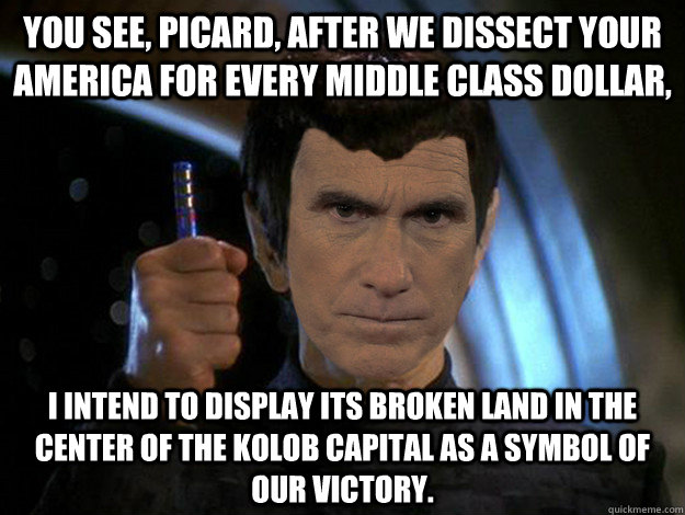 You see, Picard, after we dissect your America for every middle class dollar, I intend to display its broken land in the center of the Kolob capital as a symbol of our victory. - You see, Picard, after we dissect your America for every middle class dollar, I intend to display its broken land in the center of the Kolob capital as a symbol of our victory.  Romulan Romney