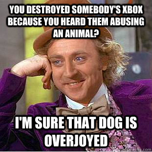 You destroyed somebody's xbox because you heard them abusing an animal? I'm sure that dog is overjoyed - You destroyed somebody's xbox because you heard them abusing an animal? I'm sure that dog is overjoyed  Condescending Wonka