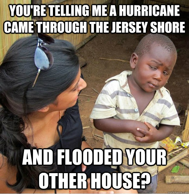 You're telling me a hurricane came through the Jersey Shore and flooded your other house?   Skeptical Third World Kid