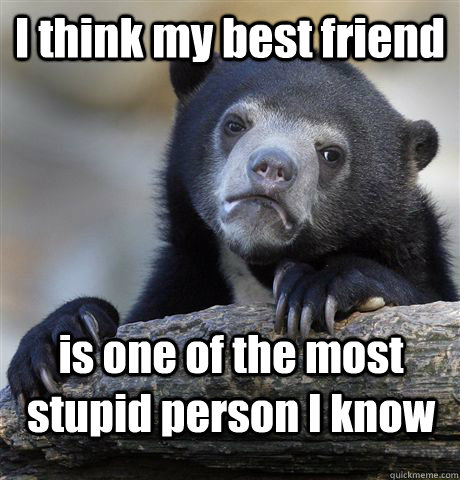I think my best friend is one of the most stupid person I know - I think my best friend is one of the most stupid person I know  Confession Bear