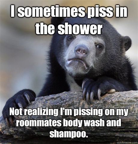 I sometimes piss in the shower Not realizing I'm pissing on my roommates body wash and shampoo.  Confession Bear