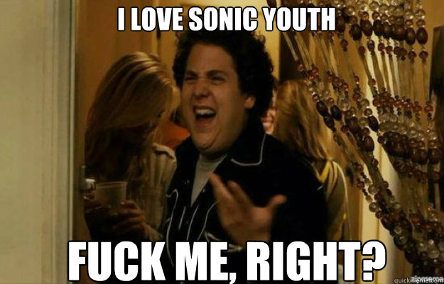 I LOVE SONIC YOUTH FUCK ME, RIGHT?  fuck me right