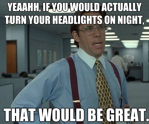 Yeaahh, if you would actually turn your headlights on night, THAT WOULD BE GREAT. - Yeaahh, if you would actually turn your headlights on night, THAT WOULD BE GREAT.  that would be great