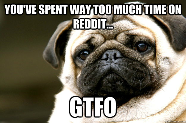You've spent way too much time on reddit... gtfo  