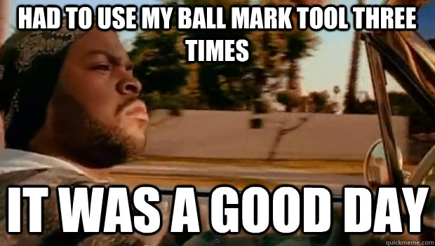 HAD TO USE MY BALL MARK TOOL THREE TIMES IT WAS A GOOD DAY  It was a good day