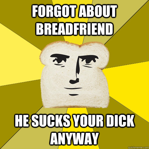 Forgot about breadfriend He sucks your dick anyway  Breadfriend