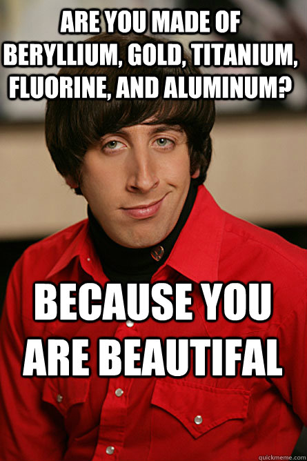 Are you made of Beryllium, Gold, Titanium, Fluorine, and Aluminum? Because you are BEAUTIFAL  Pickup Line Scientist