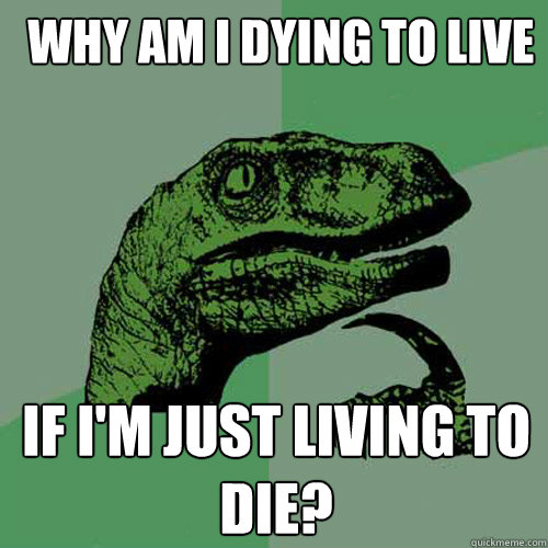  Why am I dying to live If I'm just living to die? -  Why am I dying to live If I'm just living to die?  Philosoraptor