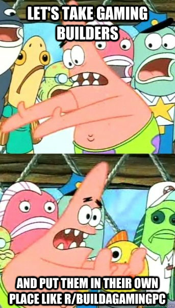 Let's take Gaming builders and put them in their own place like r/buildagamingpc  Push it somewhere else Patrick