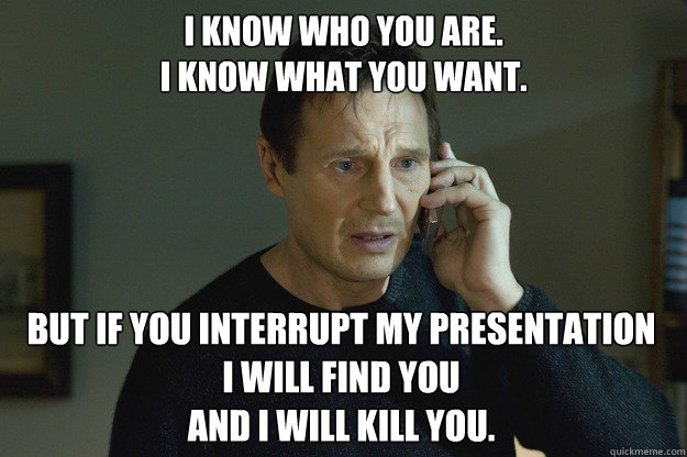 I know who you are.
I know what you want. But if you interrupt my presentation
i will find you
and i will kill you. - I know who you are.
I know what you want. But if you interrupt my presentation
i will find you
and i will kill you.  Taken