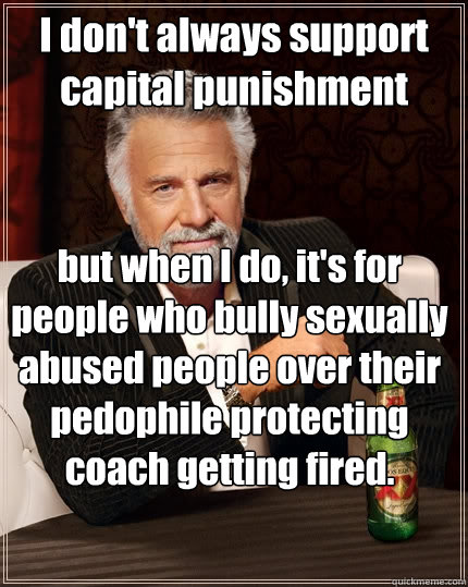 I don't always support capital punishment but when I do, it's for people who bully sexually abused people over their pedophile protecting coach getting fired.    The Most Interesting Man In The World