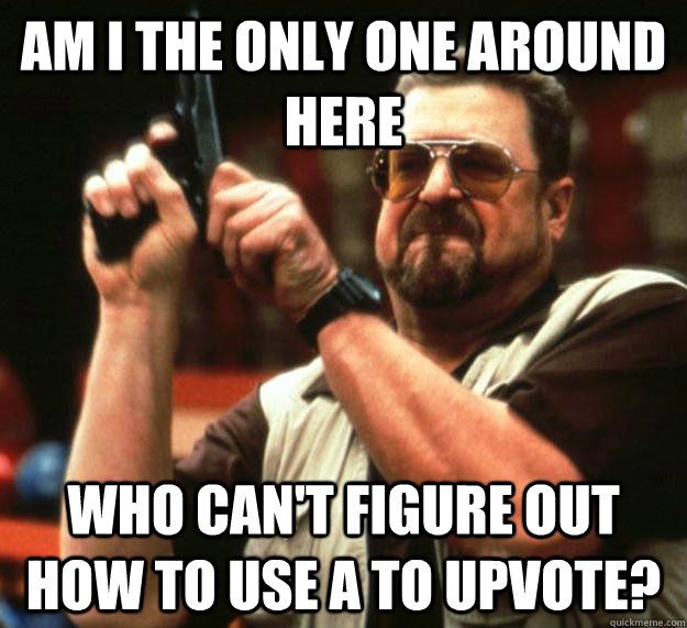 am I the only one around here Who can't figure out how to use a to upvote?  Angry Walter