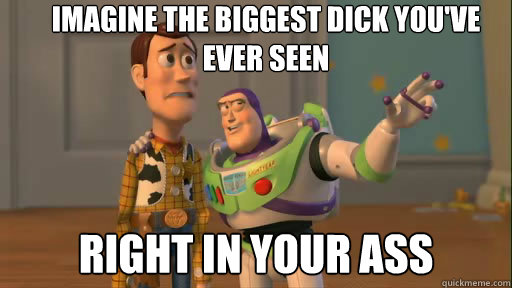 IMAGINE THE BIGGEST DICK YOU'VE EVER SEEN RIGHT IN YOUR ASS  Everywhere