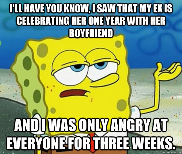 I'll have you know, I saw that my ex is celebrating her one year with her boyfriend  And I was only angry at everyone for three weeks.  Tough Spongebob