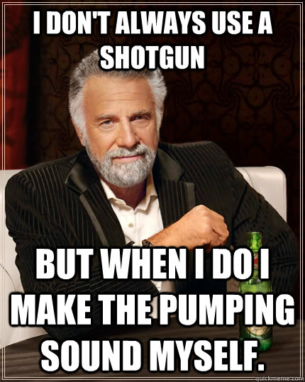 I don't always use a shotgun but when I do I make the pumping sound myself.  The Most Interesting Man In The World
